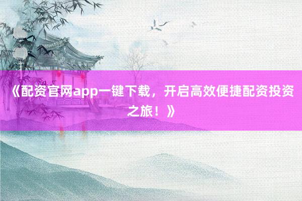 《配资官网app一键下载，开启高效便捷配资投资之旅！》