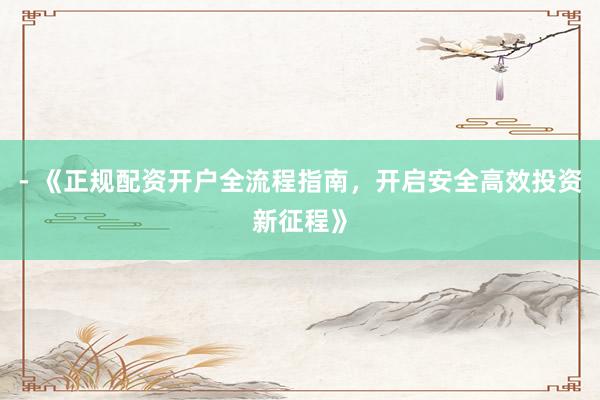 - 《正规配资开户全流程指南，开启安全高效投资新征程》