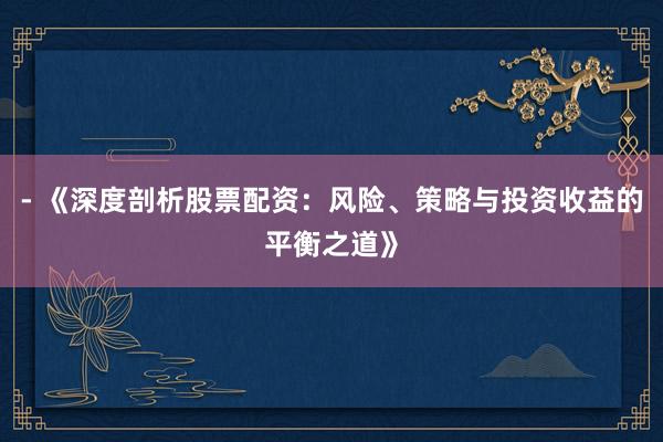 - 《深度剖析股票配资：风险、策略与投资收益的平衡之道》