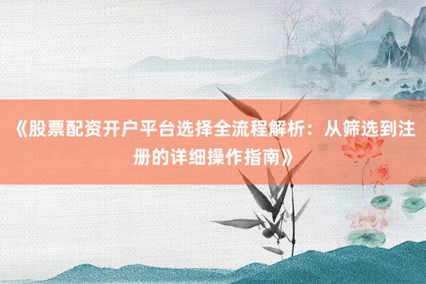 《股票配资开户平台选择全流程解析：从筛选到注册的详细操作指南》