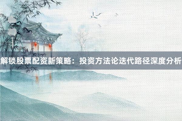 解锁股票配资新策略：投资方法论迭代路径深度分析