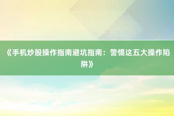《手机炒股操作指南避坑指南:警惕这五大操作陷阱》