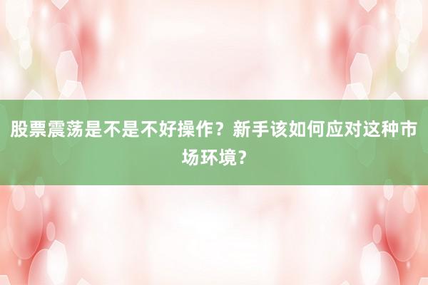 股票震荡是不是不好操作？新手该如何应对这种市场环境？