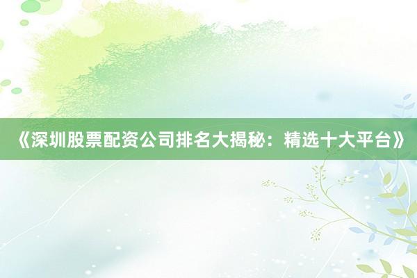 《深圳股票配资公司排名大揭秘：精选十大平台》