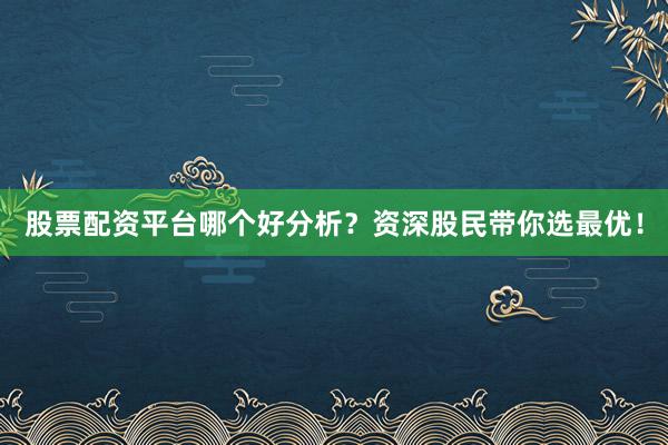 股票配资平台哪个好分析？资深股民带你选最优！