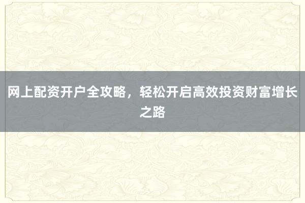 网上配资开户全攻略，轻松开启高效投资财富增长之路