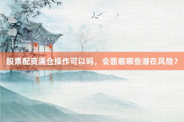 股票配资满仓操作可以吗，会面临哪些潜在风险？