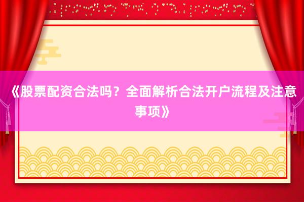 《股票配资合法吗？全面解析合法开户流程及注意事项》