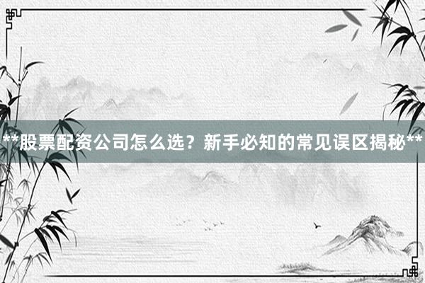 **股票配资公司怎么选?新手必知的常见误区揭秘**