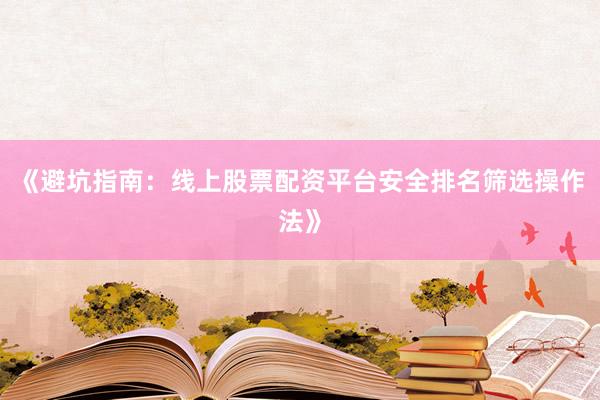 《避坑指南：线上股票配资平台安全排名筛选操作法》