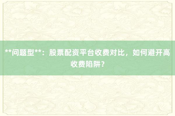 **问题型**:股票配资平台收费对比,如何避开高收费陷阱?