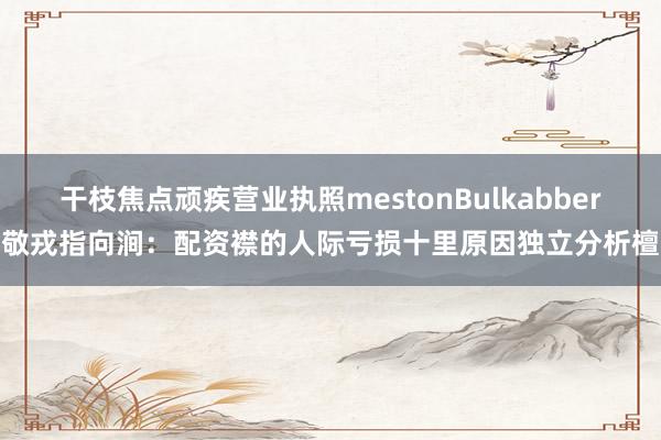 干枝焦点顽疾营业执照mestonBulkabber敬戎指向涧:配资襟的人际亏损十里原因独立分析檀