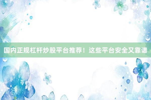 国内正规杠杆炒股平台推荐！这些平台安全又靠谱